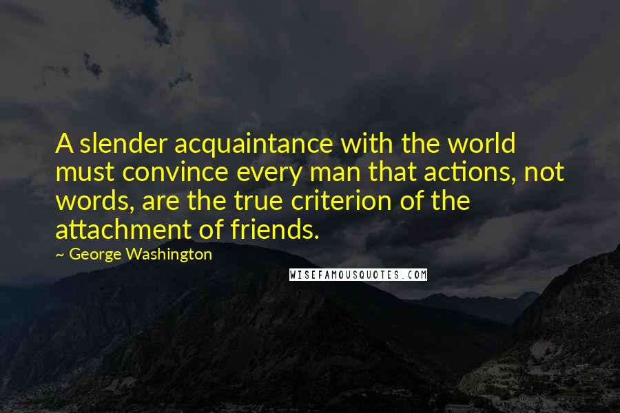 George Washington Quotes: A slender acquaintance with the world must convince every man that actions, not words, are the true criterion of the attachment of friends.