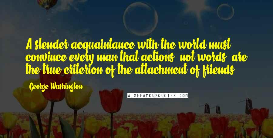 George Washington Quotes: A slender acquaintance with the world must convince every man that actions, not words, are the true criterion of the attachment of friends.