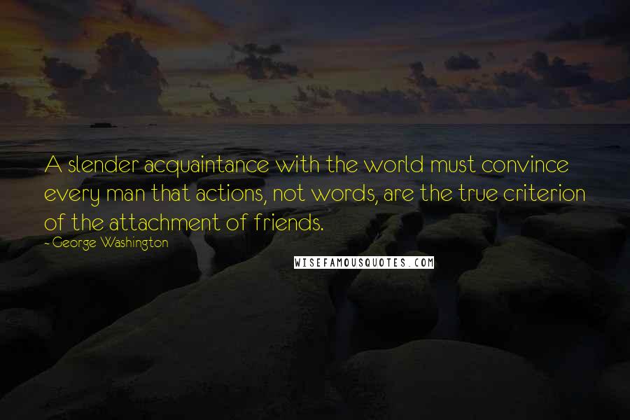 George Washington Quotes: A slender acquaintance with the world must convince every man that actions, not words, are the true criterion of the attachment of friends.