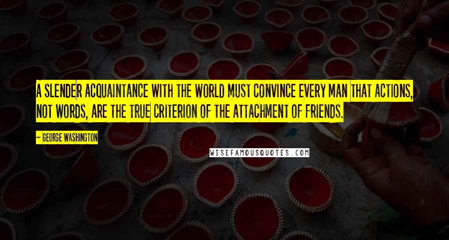 George Washington Quotes: A slender acquaintance with the world must convince every man that actions, not words, are the true criterion of the attachment of friends.