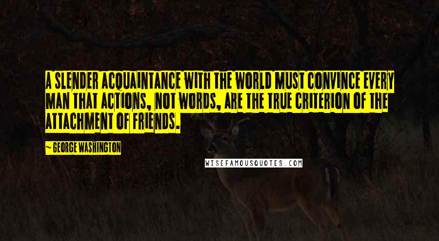 George Washington Quotes: A slender acquaintance with the world must convince every man that actions, not words, are the true criterion of the attachment of friends.