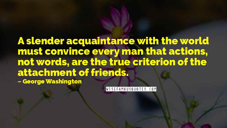 George Washington Quotes: A slender acquaintance with the world must convince every man that actions, not words, are the true criterion of the attachment of friends.