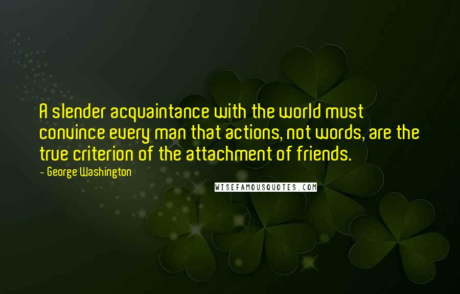 George Washington Quotes: A slender acquaintance with the world must convince every man that actions, not words, are the true criterion of the attachment of friends.