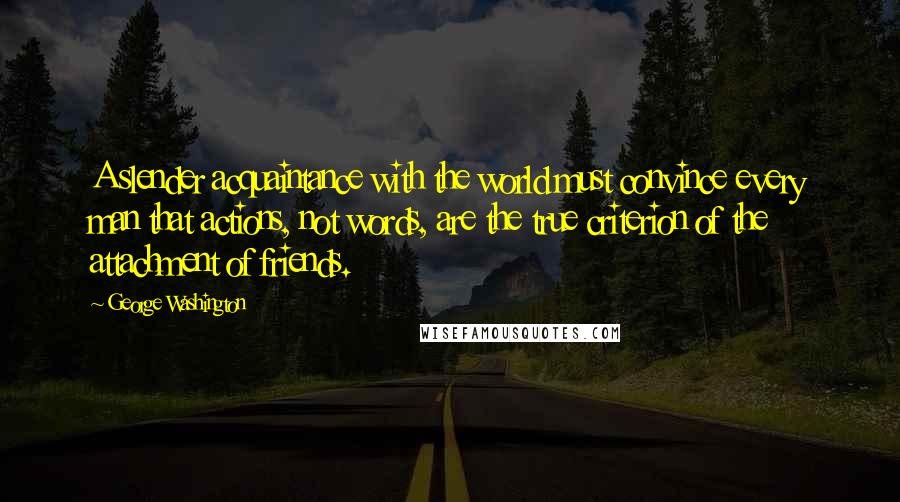 George Washington Quotes: A slender acquaintance with the world must convince every man that actions, not words, are the true criterion of the attachment of friends.