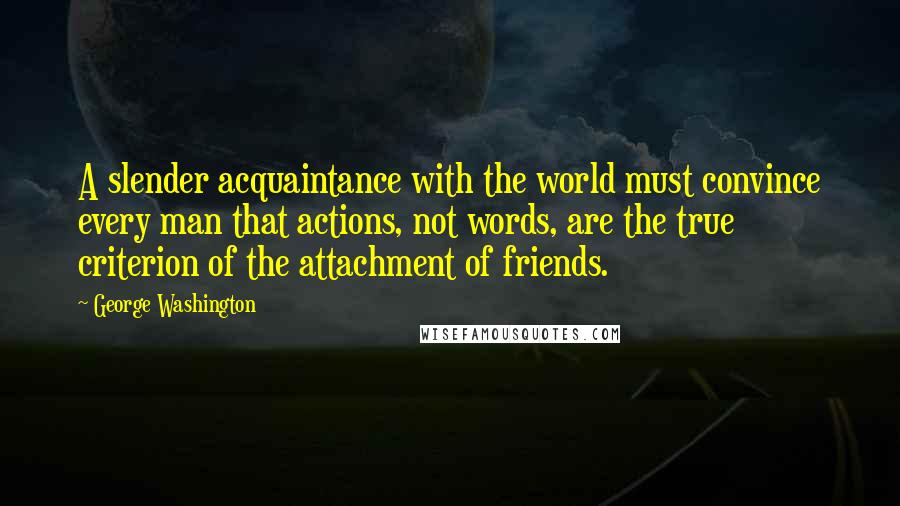 George Washington Quotes: A slender acquaintance with the world must convince every man that actions, not words, are the true criterion of the attachment of friends.