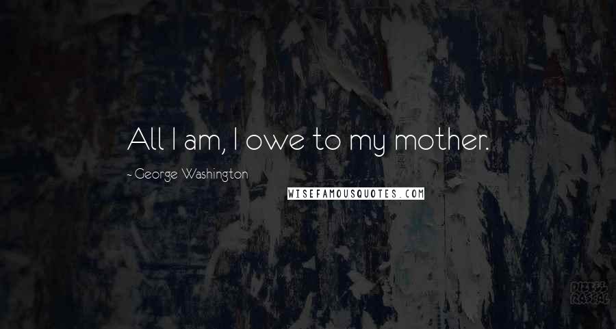 George Washington Quotes: All I am, I owe to my mother.