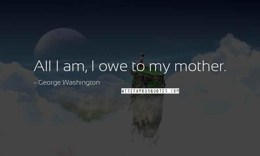 George Washington Quotes: All I am, I owe to my mother.