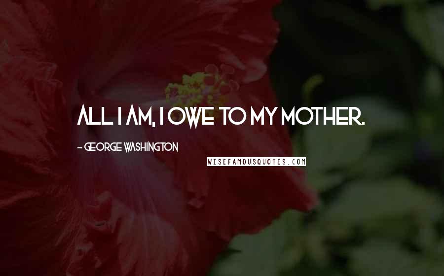 George Washington Quotes: All I am, I owe to my mother.