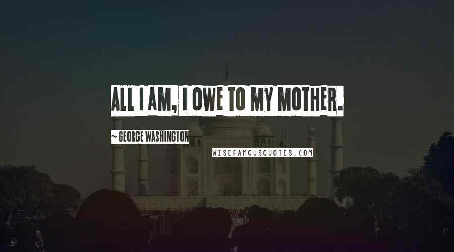 George Washington Quotes: All I am, I owe to my mother.