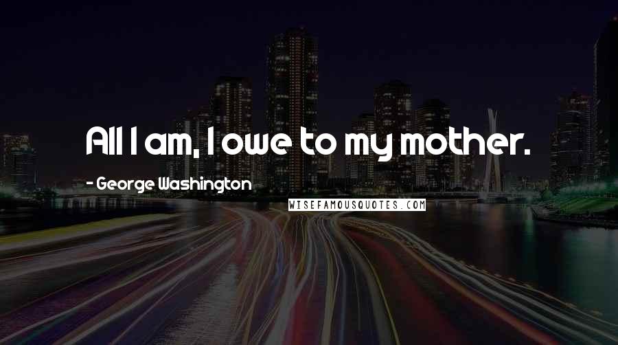 George Washington Quotes: All I am, I owe to my mother.