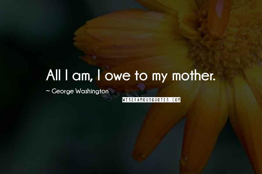 George Washington Quotes: All I am, I owe to my mother.