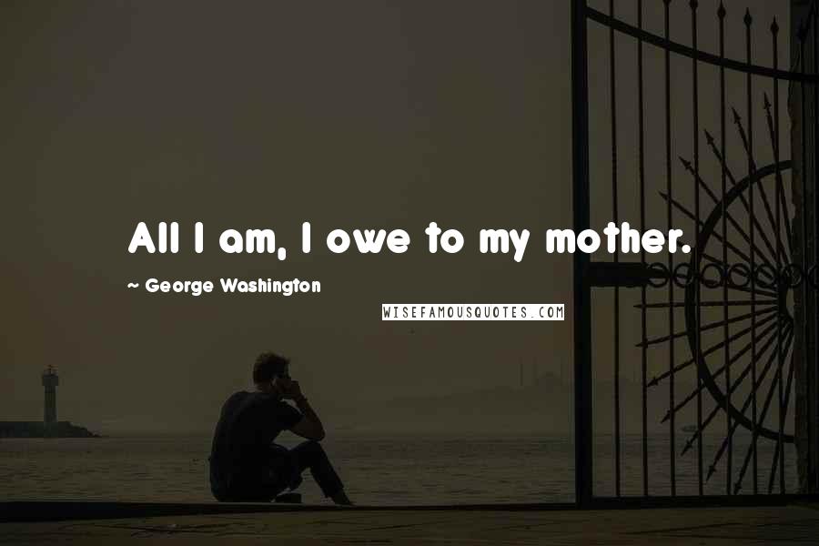 George Washington Quotes: All I am, I owe to my mother.