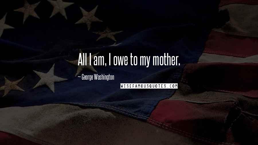 George Washington Quotes: All I am, I owe to my mother.