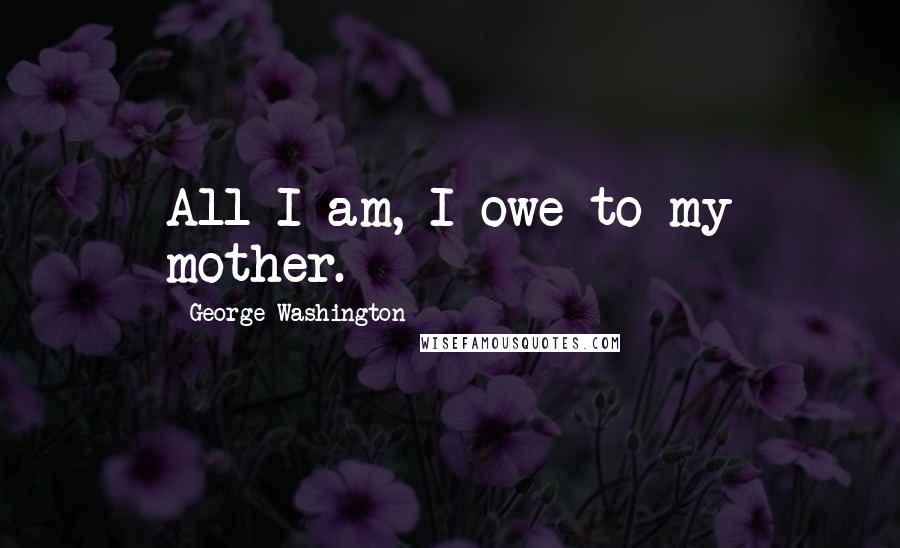 George Washington Quotes: All I am, I owe to my mother.