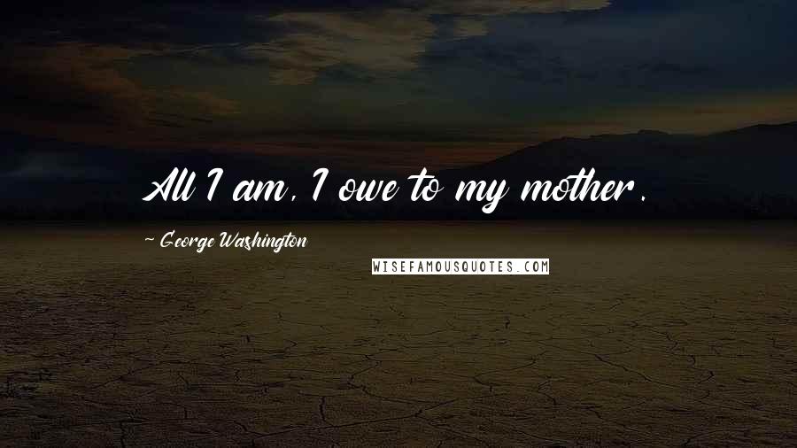 George Washington Quotes: All I am, I owe to my mother.