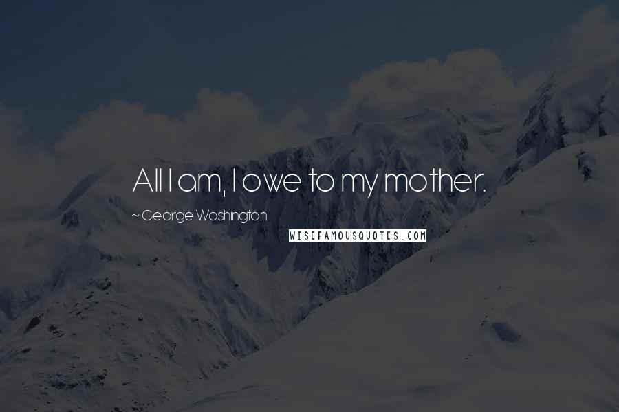George Washington Quotes: All I am, I owe to my mother.