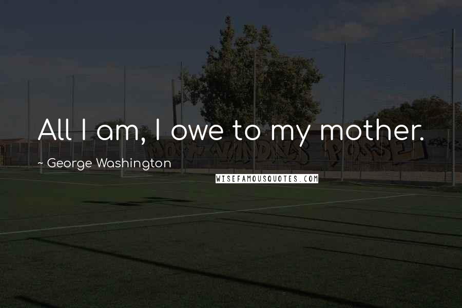 George Washington Quotes: All I am, I owe to my mother.