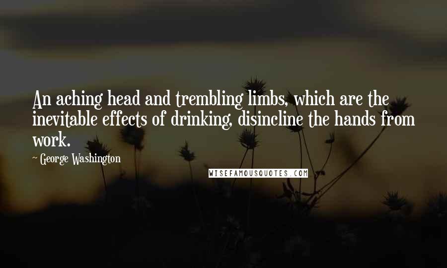 George Washington Quotes: An aching head and trembling limbs, which are the inevitable effects of drinking, disincline the hands from work.