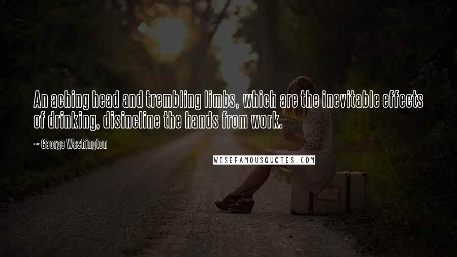 George Washington Quotes: An aching head and trembling limbs, which are the inevitable effects of drinking, disincline the hands from work.