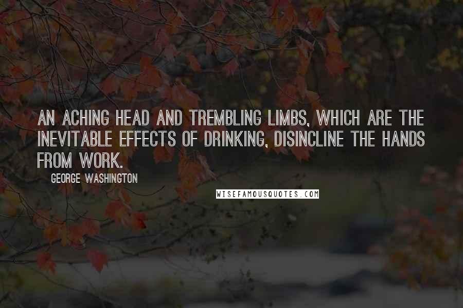 George Washington Quotes: An aching head and trembling limbs, which are the inevitable effects of drinking, disincline the hands from work.