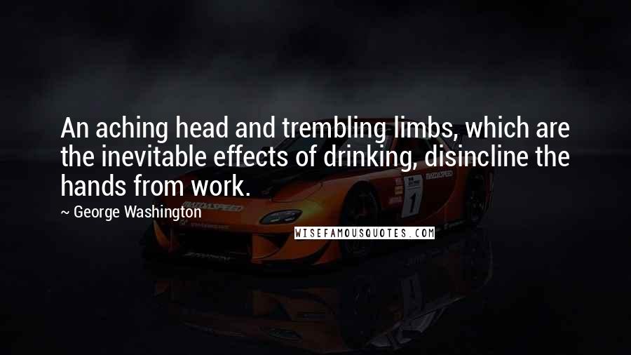 George Washington Quotes: An aching head and trembling limbs, which are the inevitable effects of drinking, disincline the hands from work.