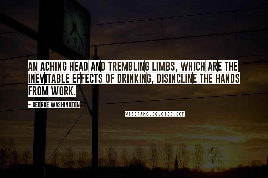 George Washington Quotes: An aching head and trembling limbs, which are the inevitable effects of drinking, disincline the hands from work.