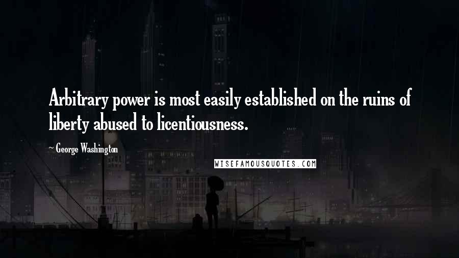 George Washington Quotes: Arbitrary power is most easily established on the ruins of liberty abused to licentiousness.