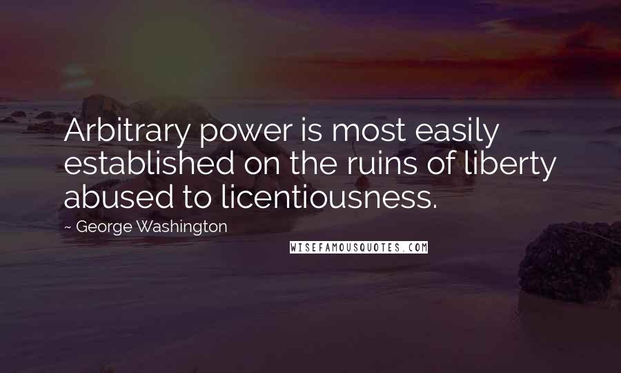 George Washington Quotes: Arbitrary power is most easily established on the ruins of liberty abused to licentiousness.
