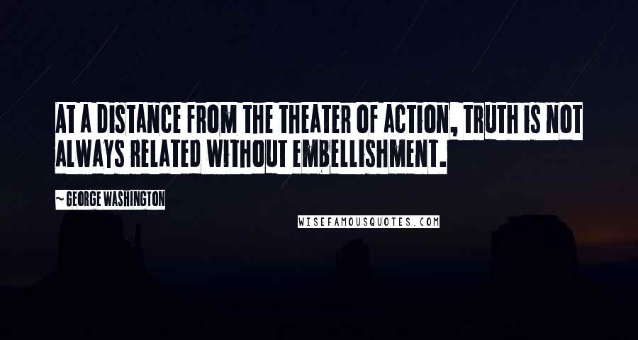 George Washington Quotes: At a distance from the theater of action, truth is not always related without embellishment.