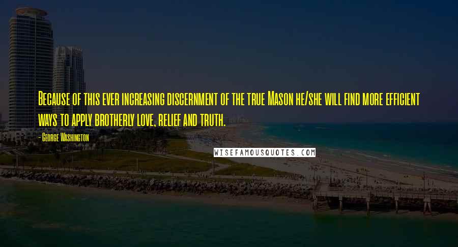 George Washington Quotes: Because of this ever increasing discernment of the true Mason he/she will find more efficient ways to apply brotherly love, relief and truth.