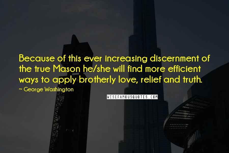 George Washington Quotes: Because of this ever increasing discernment of the true Mason he/she will find more efficient ways to apply brotherly love, relief and truth.