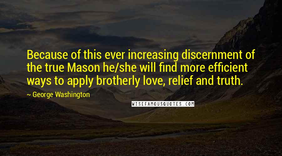 George Washington Quotes: Because of this ever increasing discernment of the true Mason he/she will find more efficient ways to apply brotherly love, relief and truth.