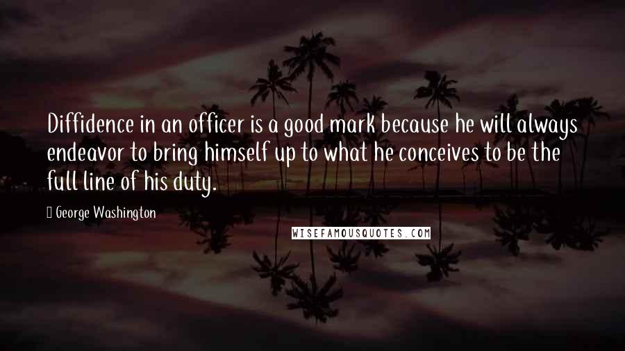 George Washington Quotes: Diffidence in an officer is a good mark because he will always endeavor to bring himself up to what he conceives to be the full line of his duty.