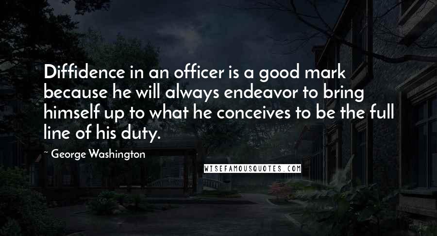 George Washington Quotes: Diffidence in an officer is a good mark because he will always endeavor to bring himself up to what he conceives to be the full line of his duty.