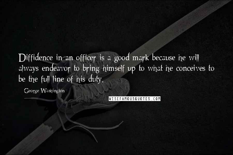 George Washington Quotes: Diffidence in an officer is a good mark because he will always endeavor to bring himself up to what he conceives to be the full line of his duty.