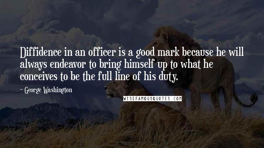 George Washington Quotes: Diffidence in an officer is a good mark because he will always endeavor to bring himself up to what he conceives to be the full line of his duty.