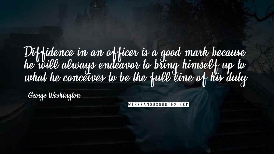 George Washington Quotes: Diffidence in an officer is a good mark because he will always endeavor to bring himself up to what he conceives to be the full line of his duty.