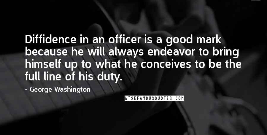 George Washington Quotes: Diffidence in an officer is a good mark because he will always endeavor to bring himself up to what he conceives to be the full line of his duty.