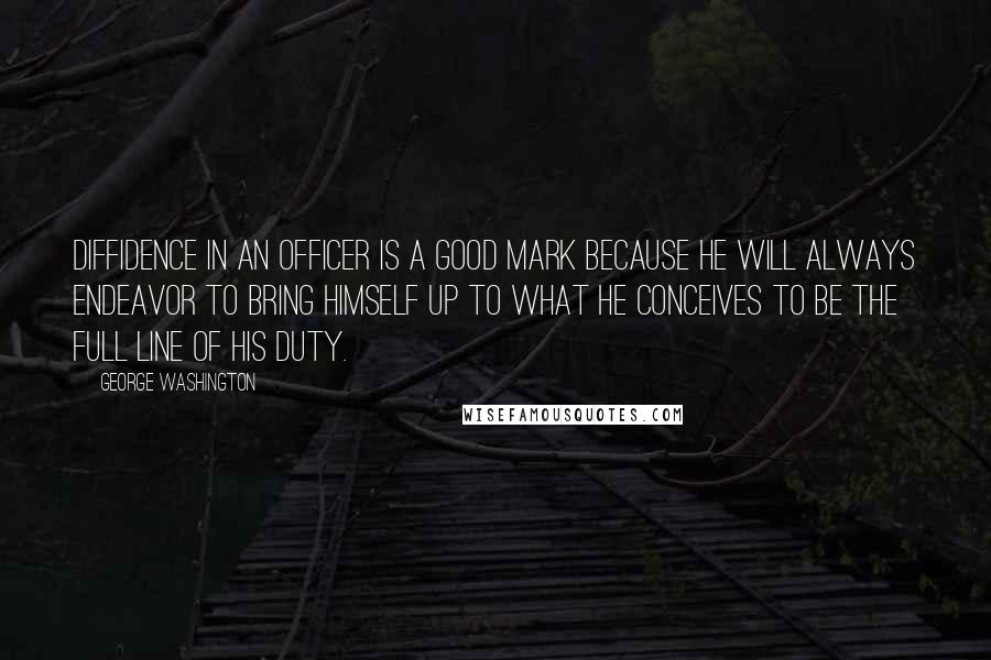 George Washington Quotes: Diffidence in an officer is a good mark because he will always endeavor to bring himself up to what he conceives to be the full line of his duty.