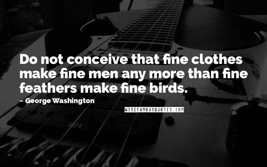 George Washington Quotes: Do not conceive that fine clothes make fine men any more than fine feathers make fine birds.