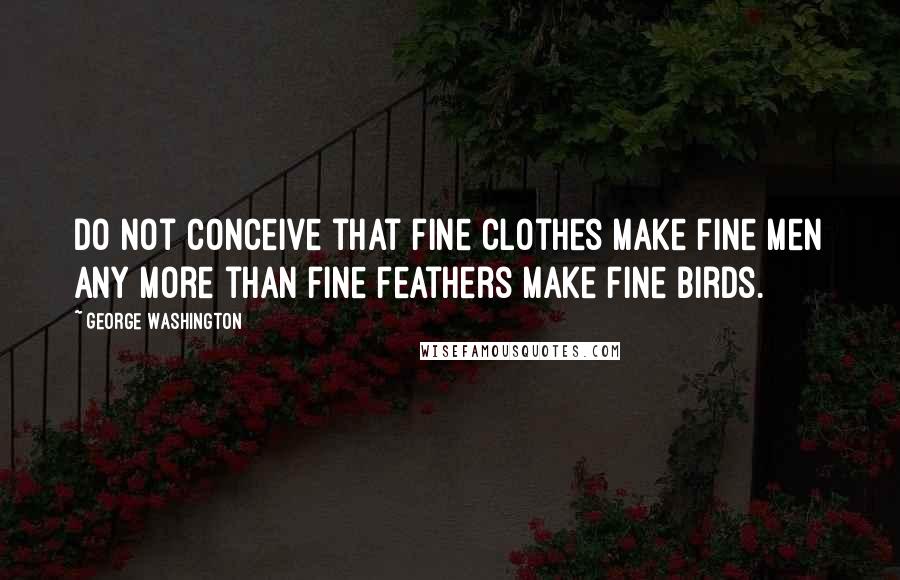 George Washington Quotes: Do not conceive that fine clothes make fine men any more than fine feathers make fine birds.