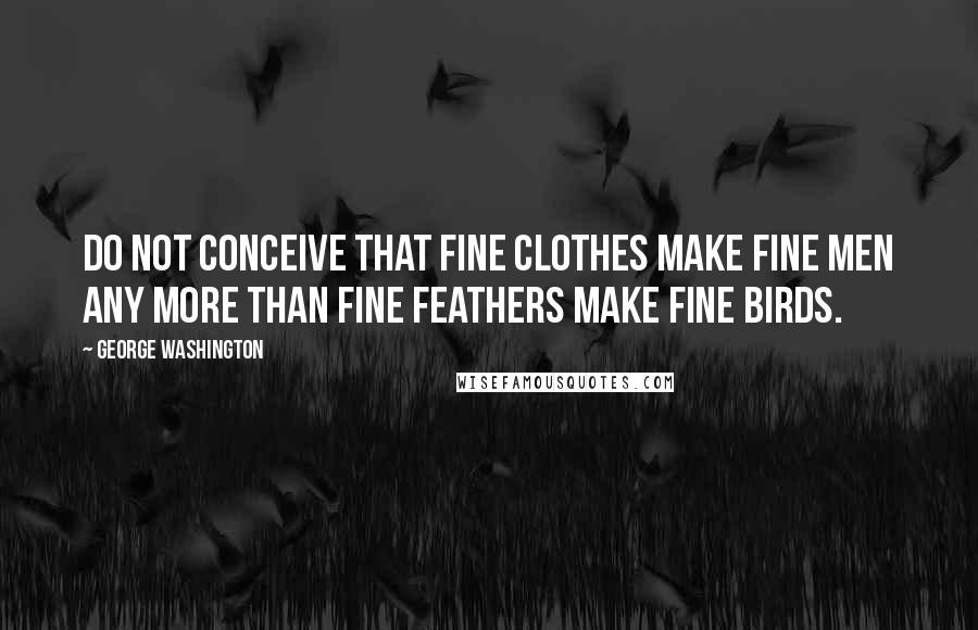 George Washington Quotes: Do not conceive that fine clothes make fine men any more than fine feathers make fine birds.