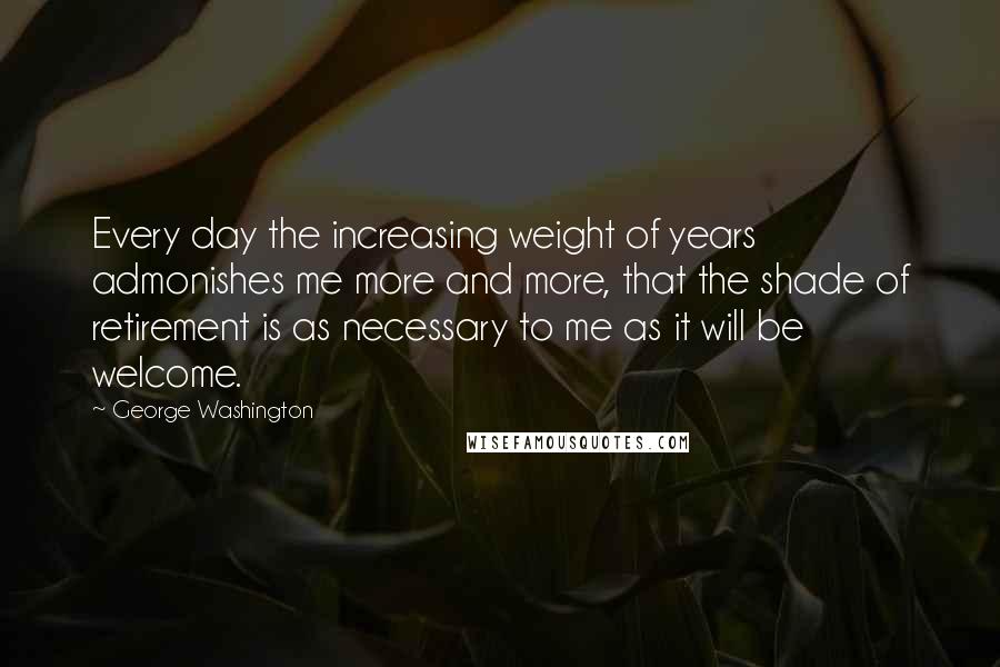 George Washington Quotes: Every day the increasing weight of years admonishes me more and more, that the shade of retirement is as necessary to me as it will be welcome.