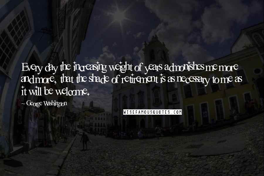 George Washington Quotes: Every day the increasing weight of years admonishes me more and more, that the shade of retirement is as necessary to me as it will be welcome.