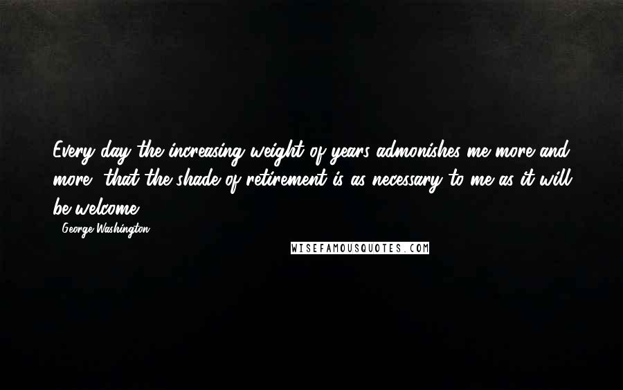 George Washington Quotes: Every day the increasing weight of years admonishes me more and more, that the shade of retirement is as necessary to me as it will be welcome.