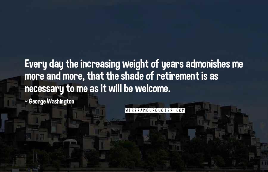 George Washington Quotes: Every day the increasing weight of years admonishes me more and more, that the shade of retirement is as necessary to me as it will be welcome.