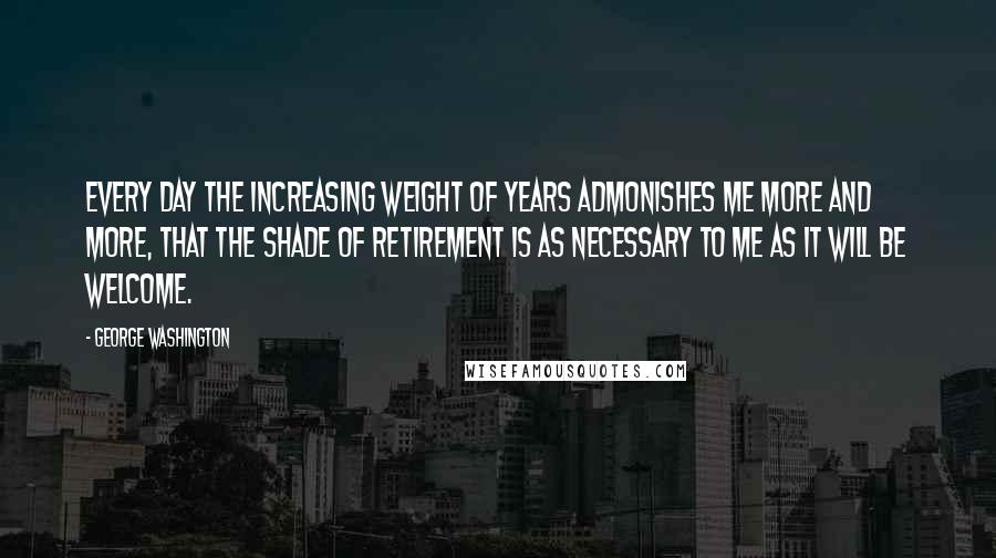 George Washington Quotes: Every day the increasing weight of years admonishes me more and more, that the shade of retirement is as necessary to me as it will be welcome.