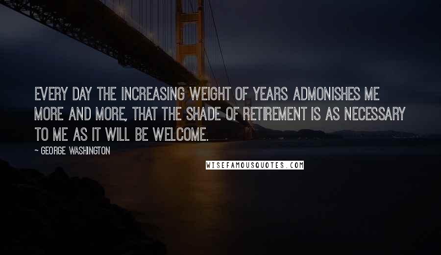 George Washington Quotes: Every day the increasing weight of years admonishes me more and more, that the shade of retirement is as necessary to me as it will be welcome.