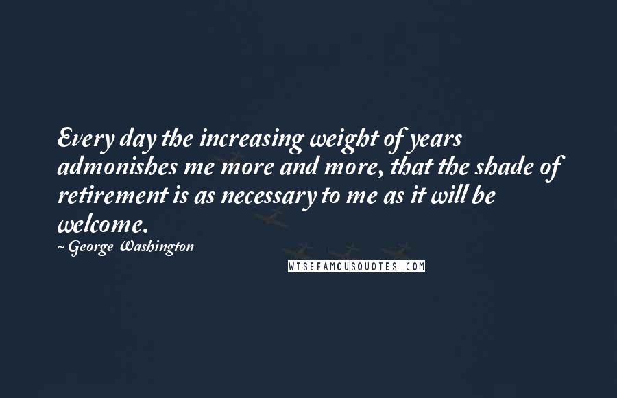 George Washington Quotes: Every day the increasing weight of years admonishes me more and more, that the shade of retirement is as necessary to me as it will be welcome.