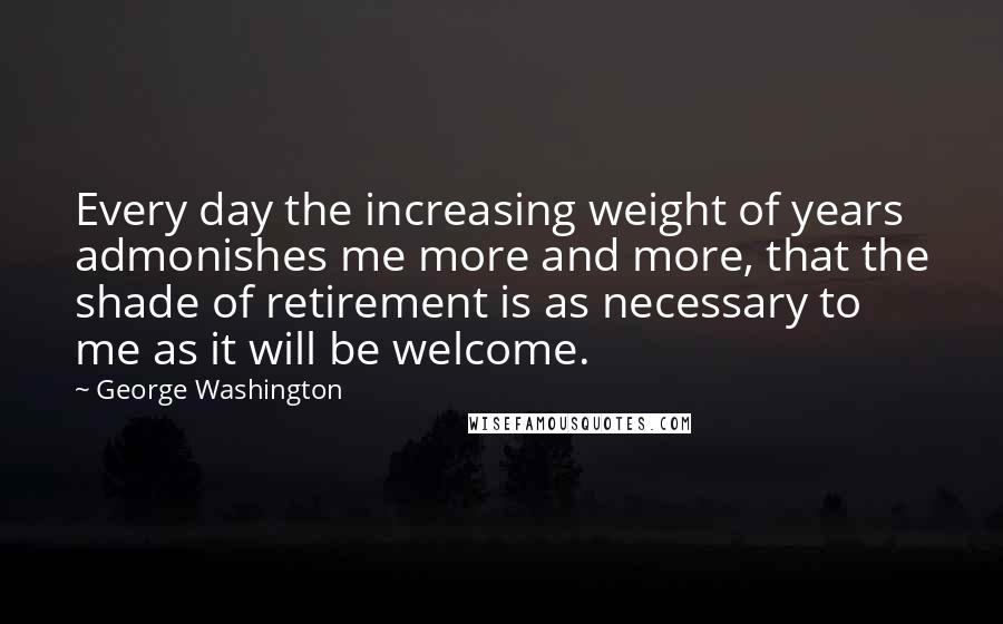 George Washington Quotes: Every day the increasing weight of years admonishes me more and more, that the shade of retirement is as necessary to me as it will be welcome.